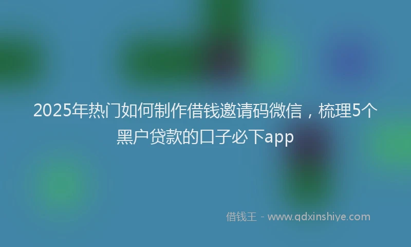 2025年热门如何制作借钱邀请码微信，梳理5个黑户贷款的口子必下app