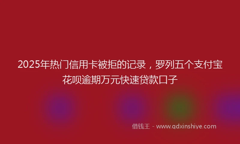 2025年热门信用卡被拒的记录，罗列五个支付宝花呗逾期万元快速贷款口子