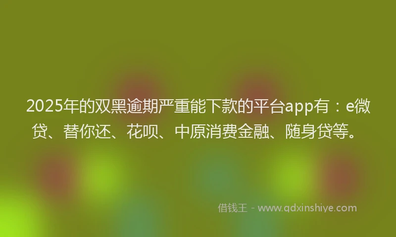 2025年的双黑逾期严重能下款的平台app有：e微贷、替你还、花呗、中原消费金融、随身贷等。