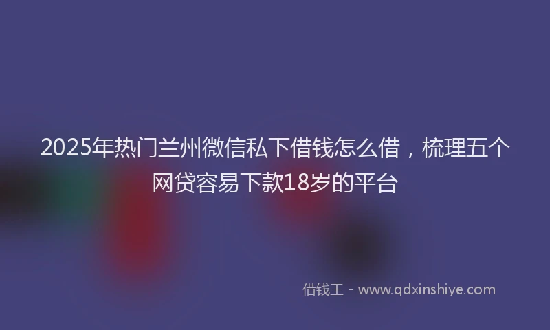 2025年热门兰州微信私下借钱怎么借，梳理五个网贷容易下款18岁的平台