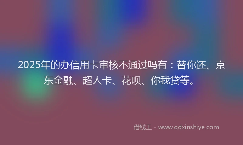 2025年的办信用卡审核不通过吗有：替你还、京东金融、超人卡、花呗、你我贷等。