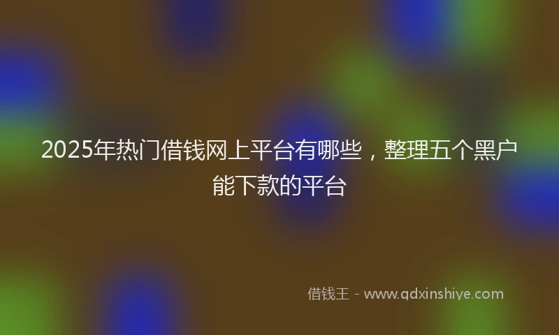 2025年热门借钱网上平台有哪些，整理五个黑户能下款的平台