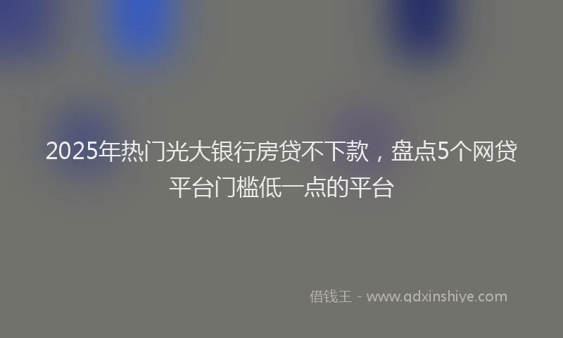 2025年热门光大银行房贷不下款，盘点5个网贷平台门槛低一点的平台