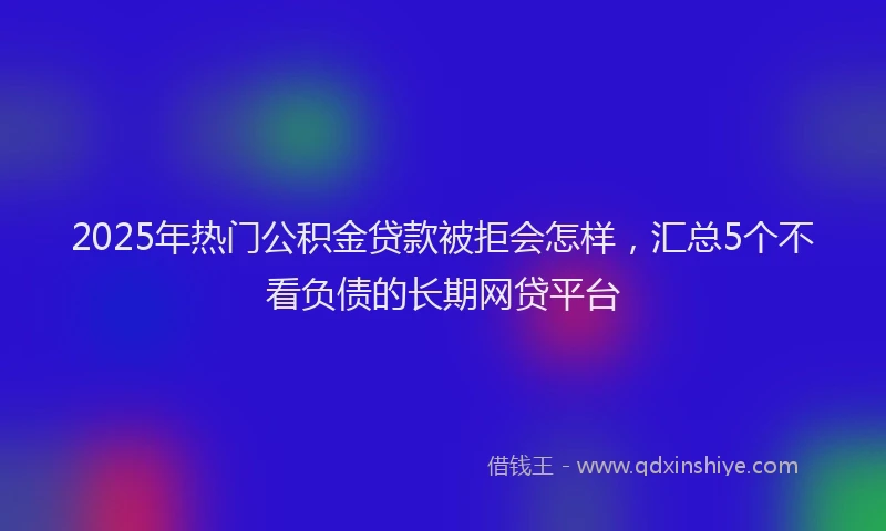 2025年热门公积金贷款被拒会怎样，汇总5个不看负债的长期网贷平台
