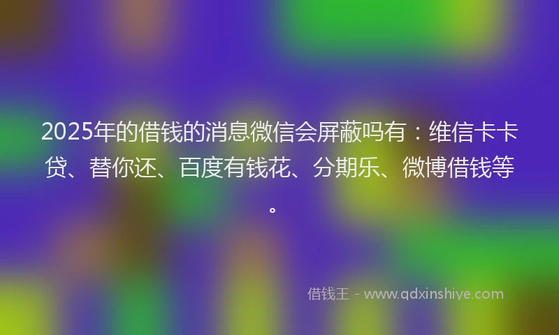 2025年的借钱的消息微信会屏蔽吗有：维信卡卡贷、替你还、百度有钱花、分期乐、微博借钱等。