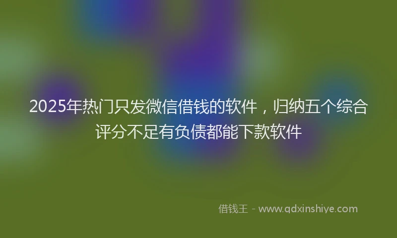 2025年热门只发微信借钱的软件，归纳五个综合评分不足有负债都能下款软件