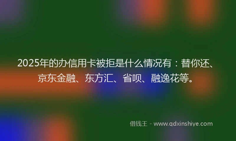 2025年的办信用卡被拒是什么情况有：替你还、京东金融、东方汇、省呗、融逸花等。