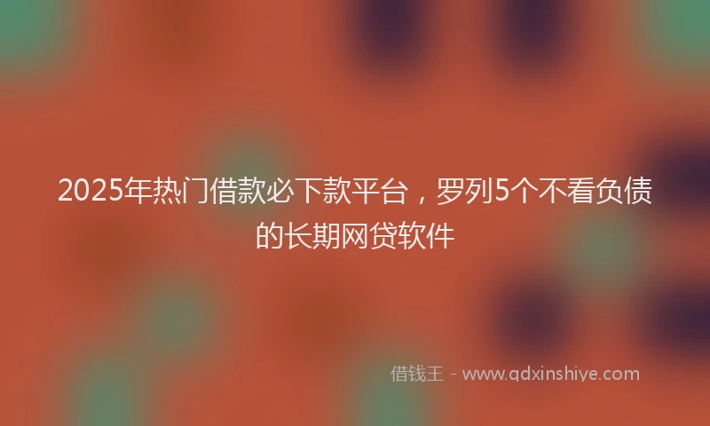 2025年热门借款必下款平台，罗列5个不看负债的长期网贷软件