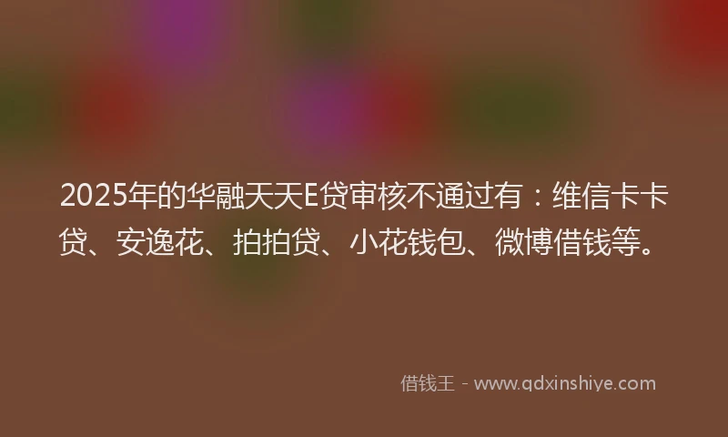 2025年的华融天天E贷审核不通过有：维信卡卡贷、安逸花、拍拍贷、小花钱包、微博借钱等。