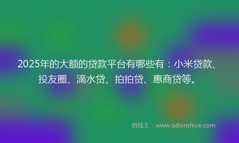 2025年的大额的贷款平台有哪些有：小米贷款、投友圈、滴水贷、拍拍贷、惠商贷等。