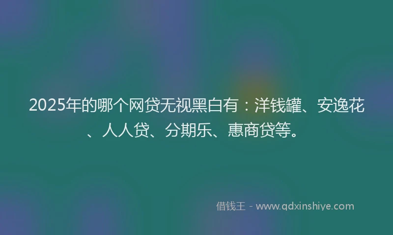 2025年的哪个网贷无视黑白有：洋钱罐、安逸花、人人贷、分期乐、惠商贷等。