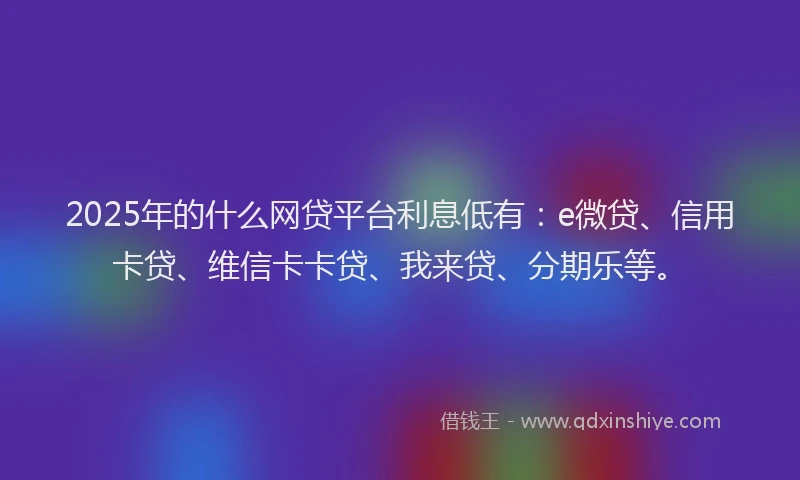 2025年的什么网贷平台利息低有：e微贷、信用卡贷、维信卡卡贷、我来贷、分期乐等。