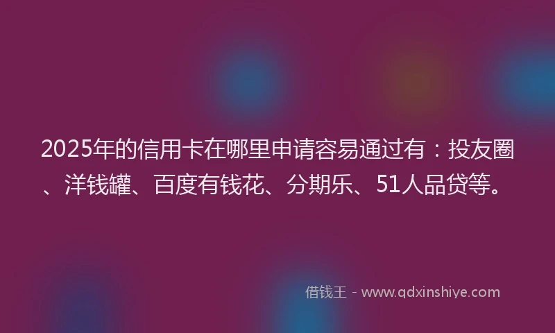 2025年的信用卡在哪里申请容易通过有：投友圈、洋钱罐、百度有钱花、分期乐、51人品贷等。