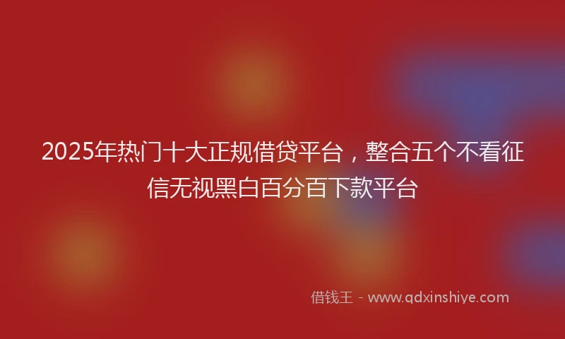 2025年热门十大正规借贷平台，整合五个不看征信无视黑白百分百下款平台