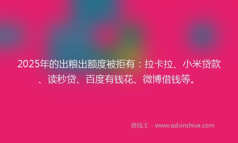 2025年的出粮出额度被拒有：拉卡拉、小米贷款、读秒贷、百度有钱花、微博借钱等。