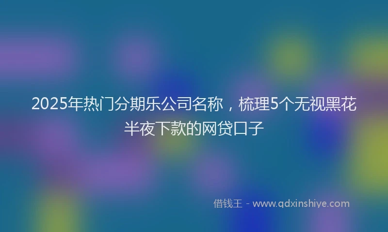 2025年热门分期乐公司名称，梳理5个无视黑花半夜下款的网贷口子