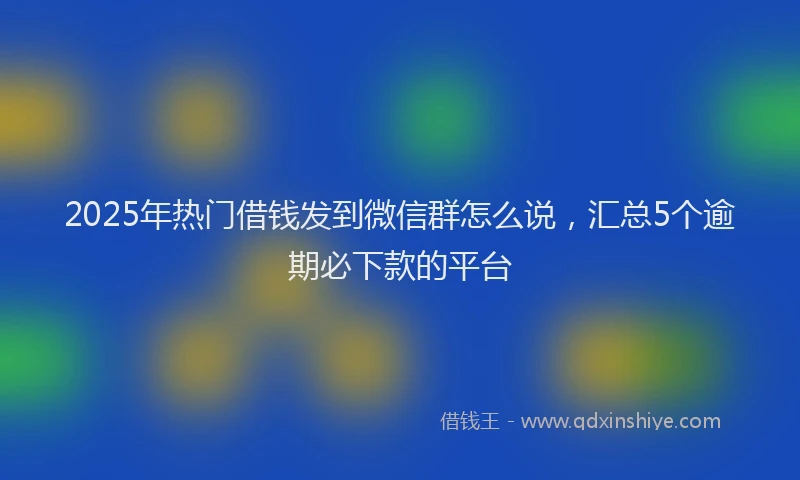 2025年热门借钱发到微信群怎么说，汇总5个逾期必下款的平台