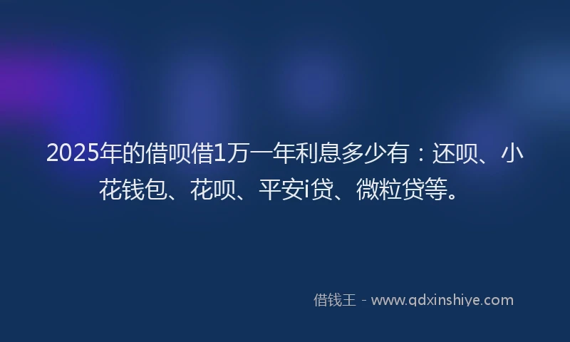 2025年的借呗借1万一年利息多少有：还呗、小花钱包、花呗、平安i贷、微粒贷等。