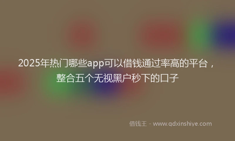 2025年热门哪些app可以借钱通过率高的平台，整合五个无视黑户秒下的口子