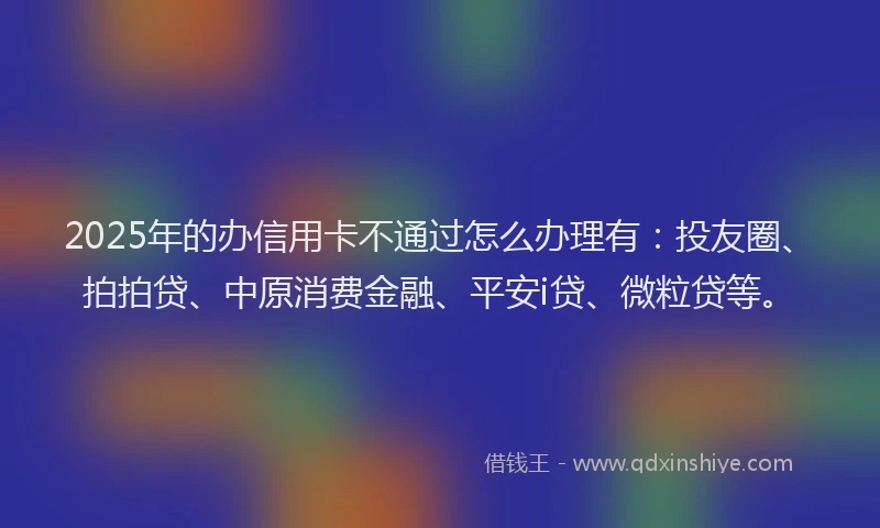 2025年的办信用卡不通过怎么办理有：投友圈、拍拍贷、中原消费金融、平安i贷、微粒贷等。