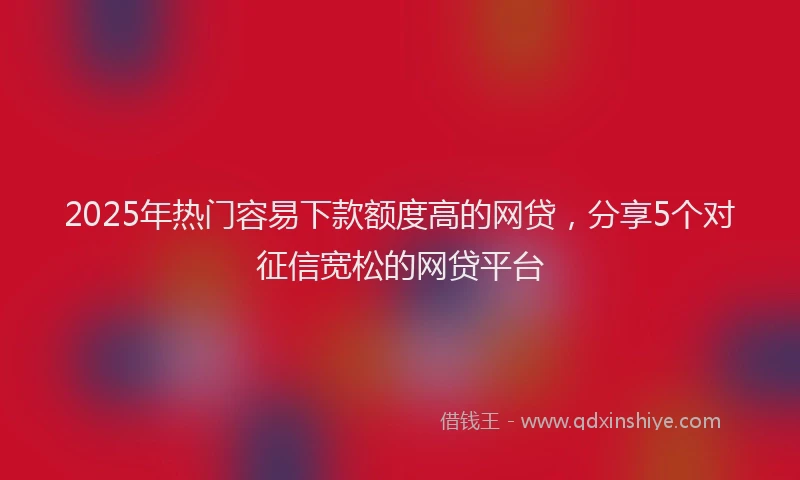 2025年热门容易下款额度高的网贷，分享5个对征信宽松的网贷平台