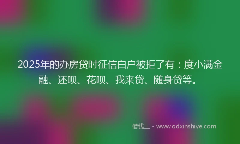 2025年的办房贷时征信白户被拒了有：度小满金融、还呗、花呗、我来贷、随身贷等。