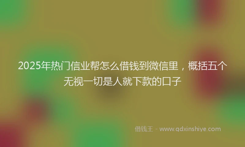2025年热门信业帮怎么借钱到微信里，概括五个无视一切是人就下款的口子
