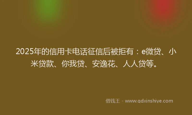 2025年的信用卡电话征信后被拒有：e微贷、小米贷款、你我贷、安逸花、人人贷等。