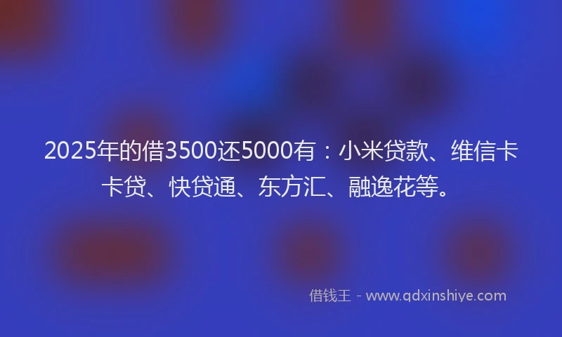 2025年的借3500还5000有：小米贷款、维信卡卡贷、快贷通、东方汇、融逸花等。