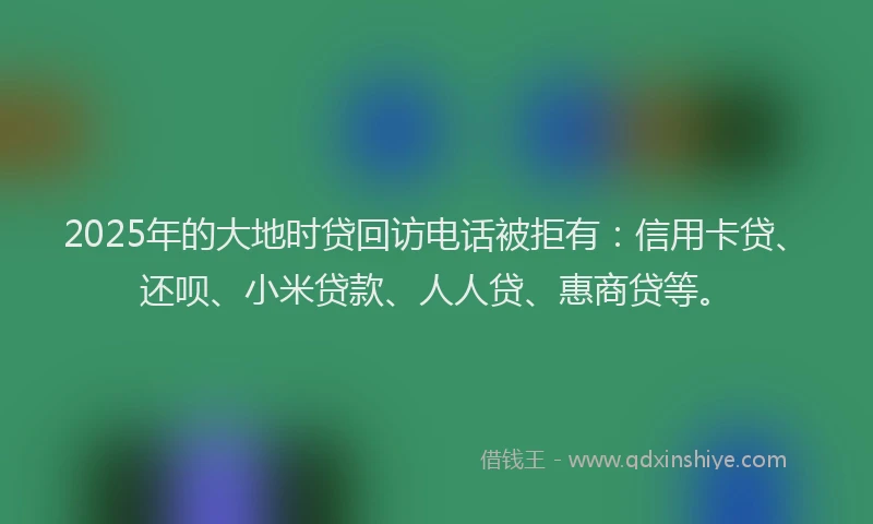 2025年的大地时贷回访电话被拒有：信用卡贷、还呗、小米贷款、人人贷、惠商贷等。