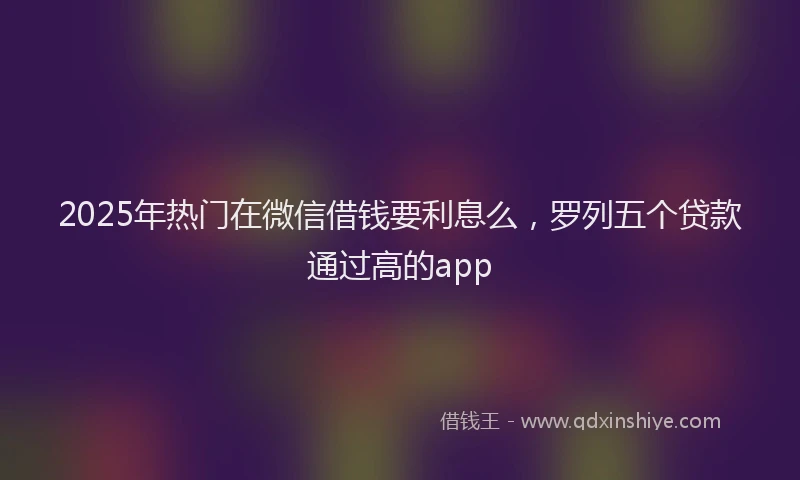 2025年热门在微信借钱要利息么，罗列五个贷款通过高的app