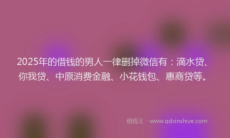 2025年的借钱的男人一律删掉微信有：滴水贷、你我贷、中原消费金融、小花钱包、惠商贷等。