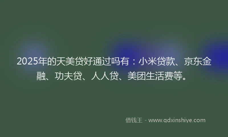 2025年的天美贷好通过吗有：小米贷款、京东金融、功夫贷、人人贷、美团生活费等。