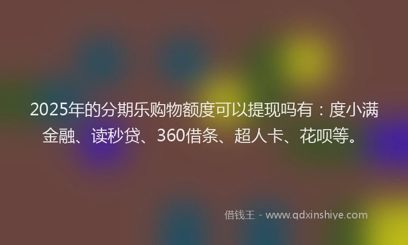 2025年的分期乐购物额度可以提现吗有：度小满金融、读秒贷、360借条、超人卡、花呗等。