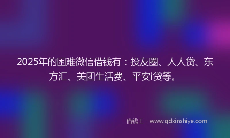 2025年的困难微信借钱有：投友圈、人人贷、东方汇、美团生活费、平安i贷等。