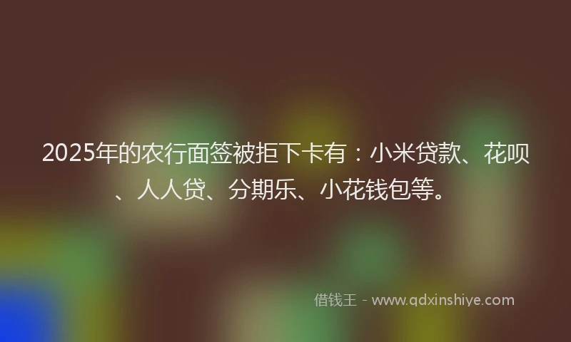 2025年的农行面签被拒下卡有:小米贷款、花呗、人人贷、分期乐、小花钱包等。