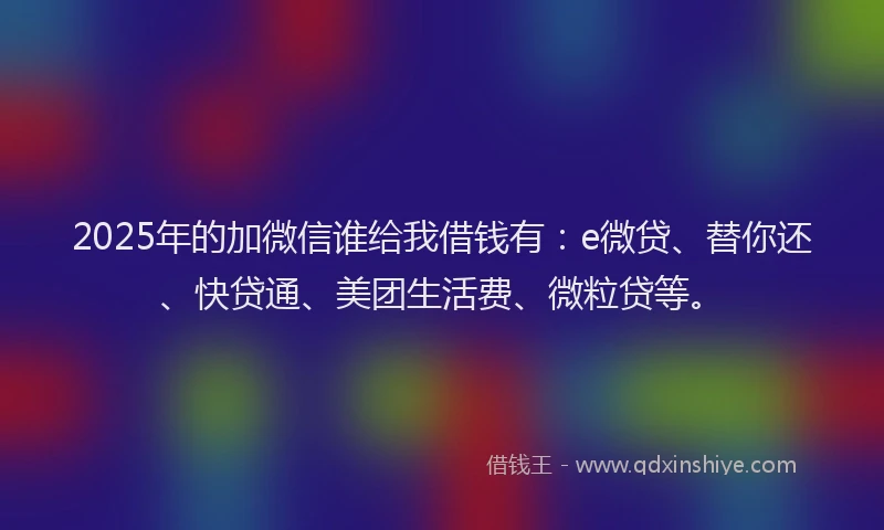 2025年的加微信谁给我借钱有：e微贷、替你还、快贷通、美团生活费、微粒贷等。