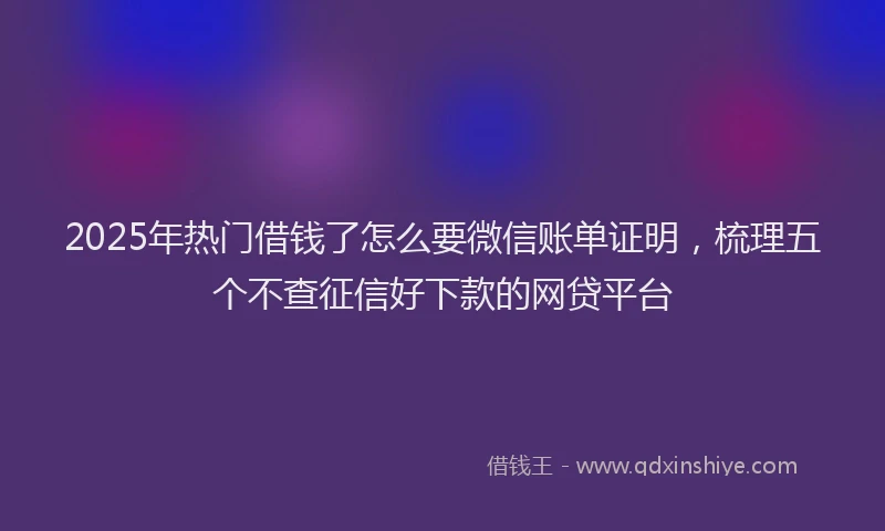2025年热门借钱了怎么要微信账单证明，梳理五个不查征信好下款的网贷平台