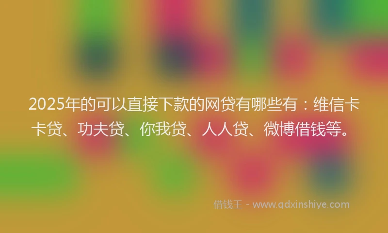 2025年的可以直接下款的网贷有哪些有：维信卡卡贷、功夫贷、你我贷、人人贷、微博借钱等。