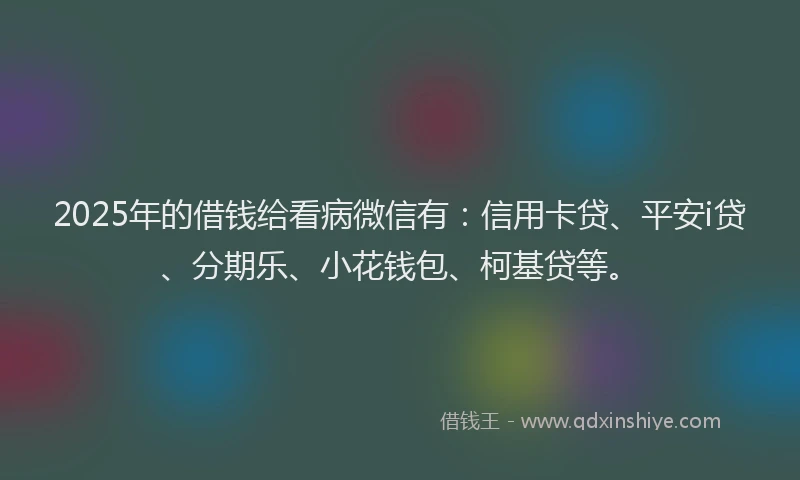 2025年的借钱给看病微信有：信用卡贷、平安i贷、分期乐、小花钱包、柯基贷等。