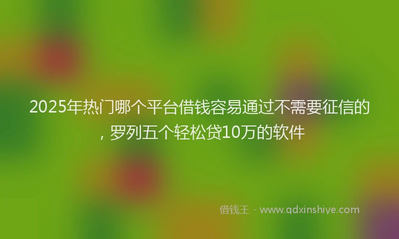 2025年热门哪个平台借钱容易通过不需要征信的，罗列五个轻松贷10万的软件