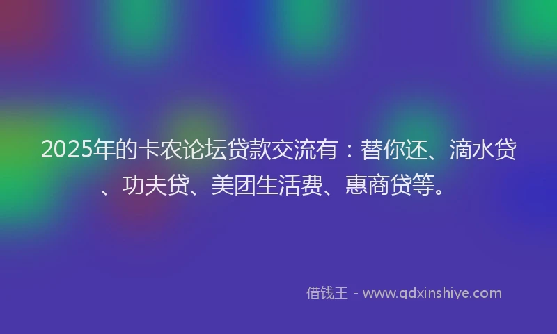 2025年的卡农论坛贷款交流有：替你还、滴水贷、功夫贷、美团生活费、惠商贷等。