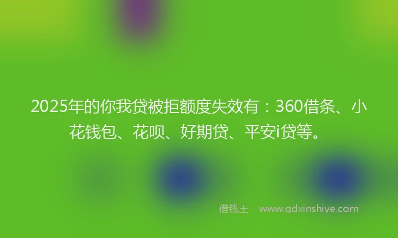 2025年的你我贷被拒额度失效有：360借条、小花钱包、花呗、好期贷、平安i贷等。