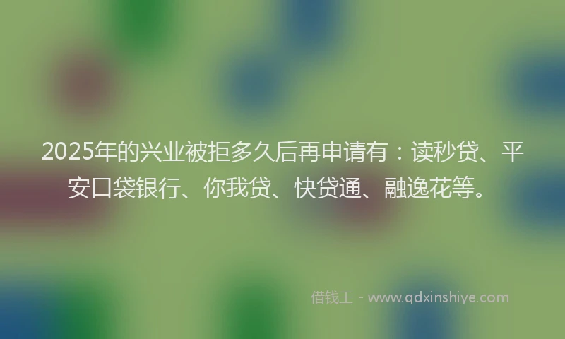 2025年的兴业被拒多久后再申请有：读秒贷、平安口袋银行、你我贷、快贷通、融逸花等。