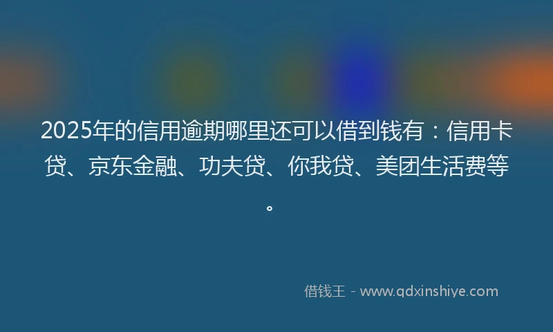 2025年的信用逾期哪里还可以借到钱有：信用卡贷、京东金融、功夫贷、你我贷、美团生活费等。