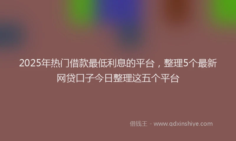 2025年热门借款最低利息的平台，整理5个最新网贷口子今日整理这五个平台