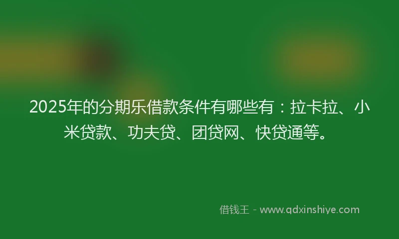2025年的分期乐借款条件有哪些有：拉卡拉、小米贷款、功夫贷、团贷网、快贷通等。