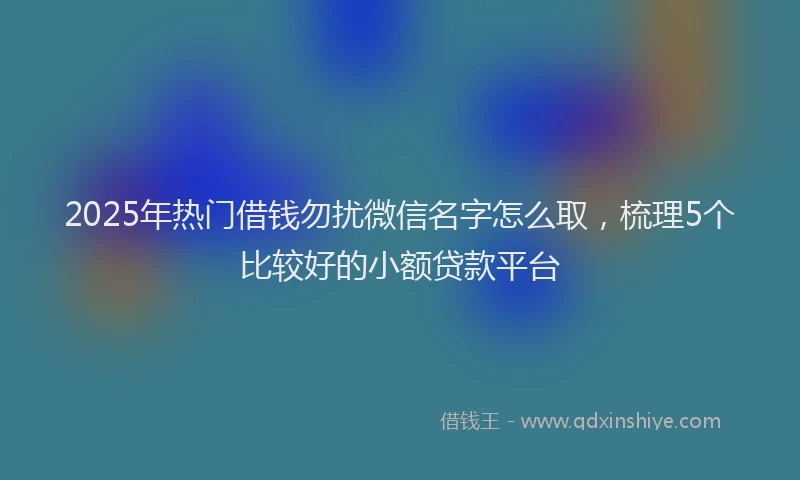 2025年热门借钱勿扰微信名字怎么取，梳理5个比较好的小额贷款平台