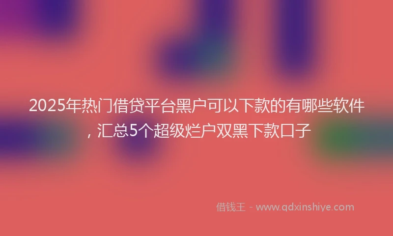 2025年热门借贷平台黑户可以下款的有哪些软件，汇总5个超级烂户双黑下款口子