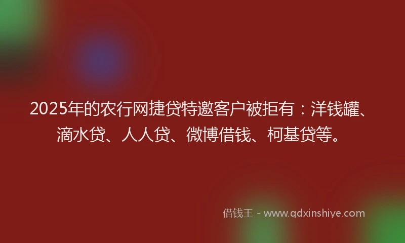 2025年的农行网捷贷特邀客户被拒有：洋钱罐、滴水贷、人人贷、微博借钱、柯基贷等。